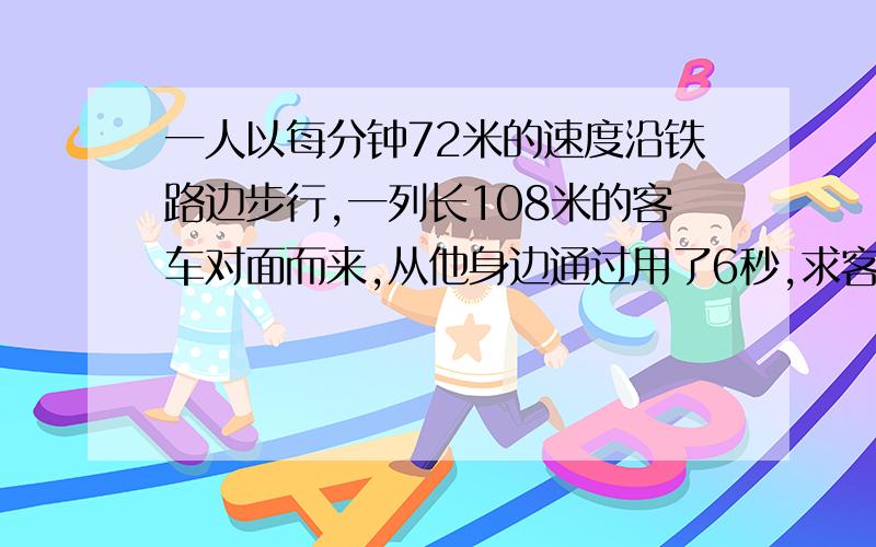 一人以每分钟72米的速度沿铁路边步行,一列长108米的客车对面而来,从他身边通过用了6秒,求客车的速度.