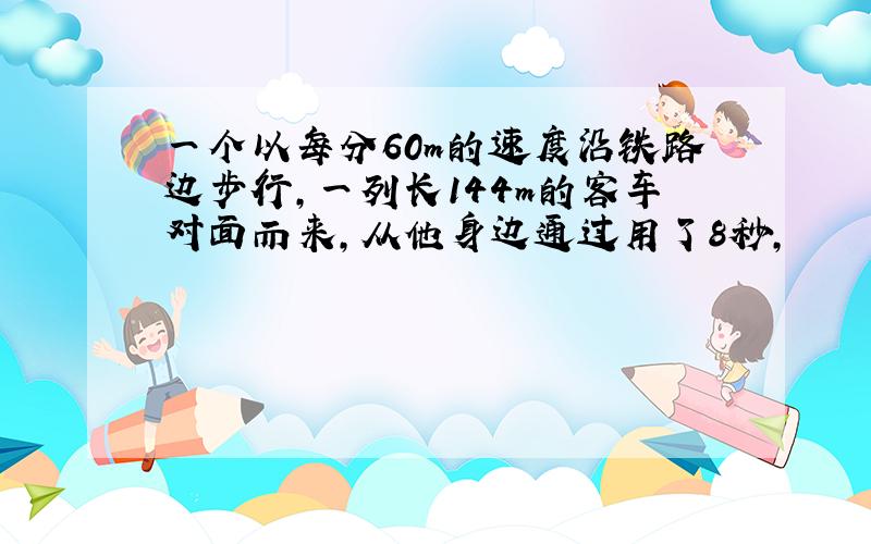 一个以每分60m的速度沿铁路边步行,一列长144m的客车对面而来,从他身边通过用了8秒,