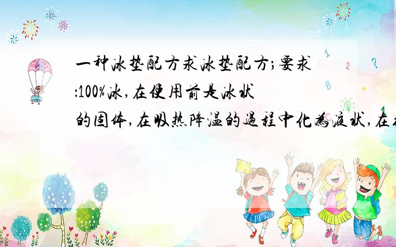 一种冰垫配方求冰垫配方；要求：100%冰,在使用前是冰状的固体,在吸热降温的过程中化为液状,在约30度左右可以由液体结成