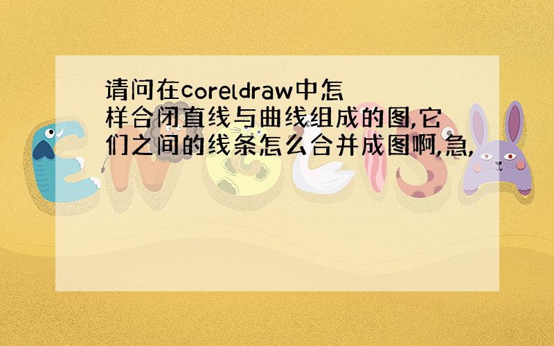 请问在coreldraw中怎样合闭直线与曲线组成的图,它们之间的线条怎么合并成图啊,急,