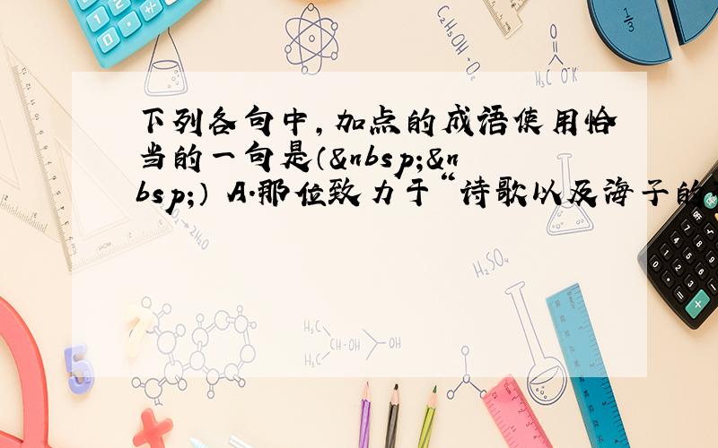 下列各句中，加点的成语使用恰当的一句是（  ） A．那位致力于“诗歌以及海子的研究”的同学，提供给我