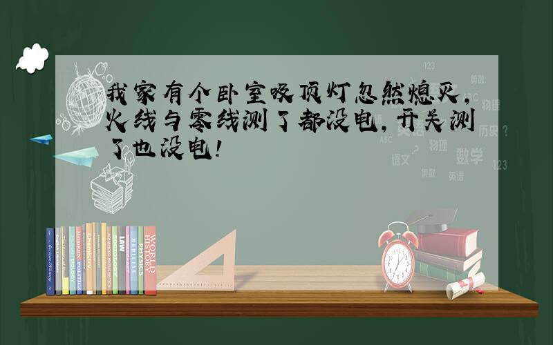 我家有个卧室吸顶灯忽然熄灭,火线与零线测了都没电,开关测了也没电!