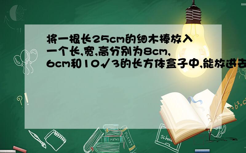 将一根长25cm的细木棒放入一个长,宽,高分别为8cm,6cm和10√3的长方体盒子中,能放进去吗