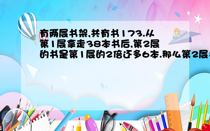 有两层书架,共有书173.从第1层拿走38本书后,第2层的书是第1层的2倍还多6本.那么第2层书多少本?