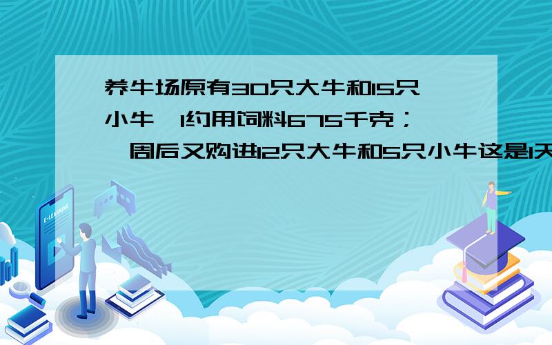 养牛场原有30只大牛和15只小牛,1约用饲料675千克；一周后又购进12只大牛和5只小牛这是1天约用饲料940千