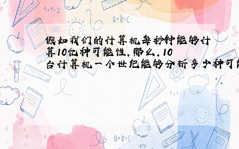 假如我们的计算机每秒钟能够计算10亿种可能性,那么,10台计算机一个世纪能够分析多少种可能性?与10的19次方比较,哪个