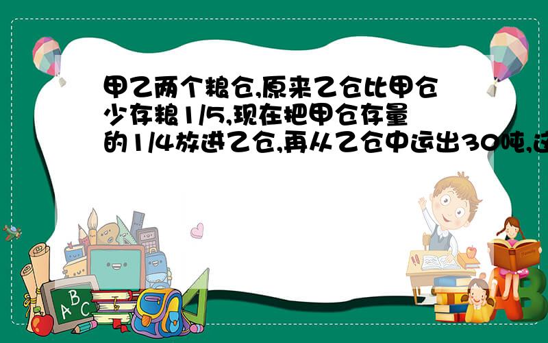 甲乙两个粮仓,原来乙仓比甲仓少存粮1/5,现在把甲仓存量的1/4放进乙仓,再从乙仓中运出30吨,这时两仓存粮相