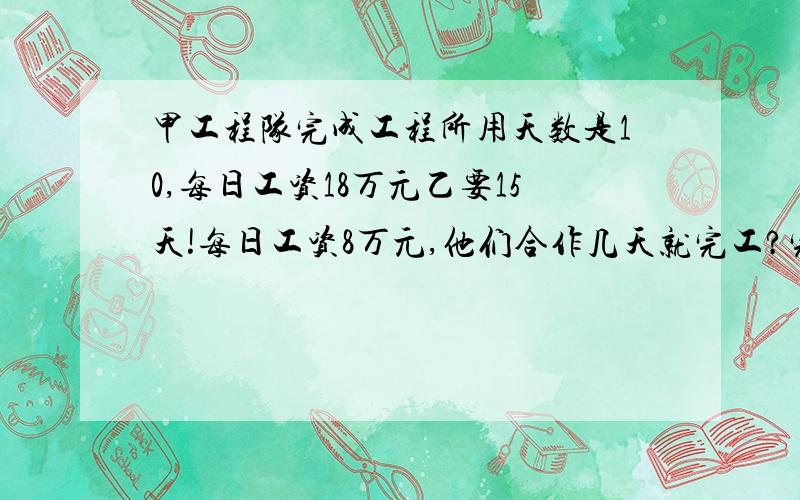 甲工程队完成工程所用天数是10,每日工资18万元乙要15天!每日工资8万元,他们合作几天就完工?完工后两队各得工资几元?