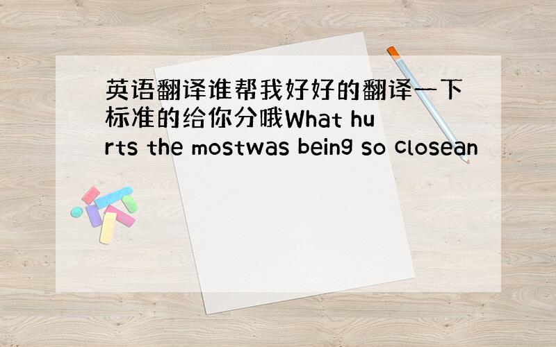 英语翻译谁帮我好好的翻译一下标准的给你分哦What hurts the mostwas being so closean