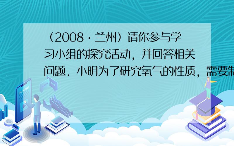 （2008•兰州）请你参与学习小组的探究活动，并回答相关问题．小明为了研究氧气的性质，需要制取并收集干燥的氧气，以下是实