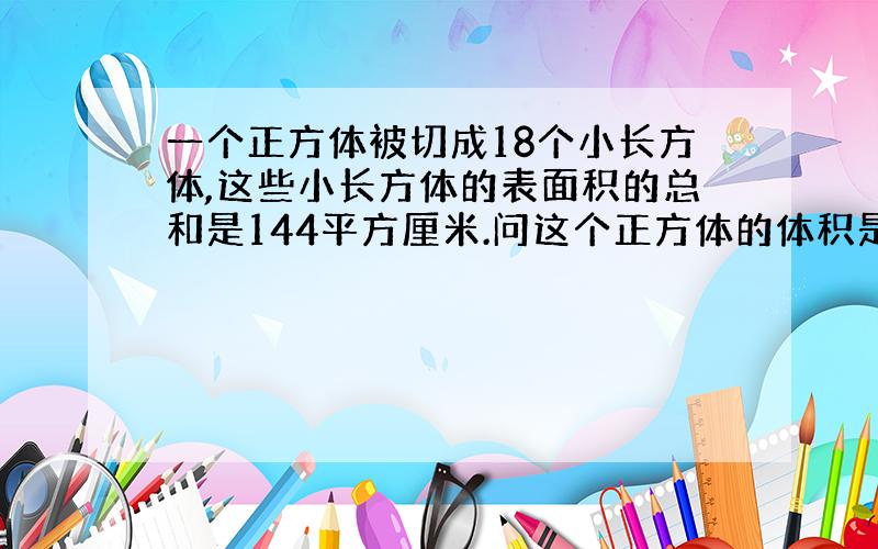 一个正方体被切成18个小长方体,这些小长方体的表面积的总和是144平方厘米.问这个正方体的体积是多少!