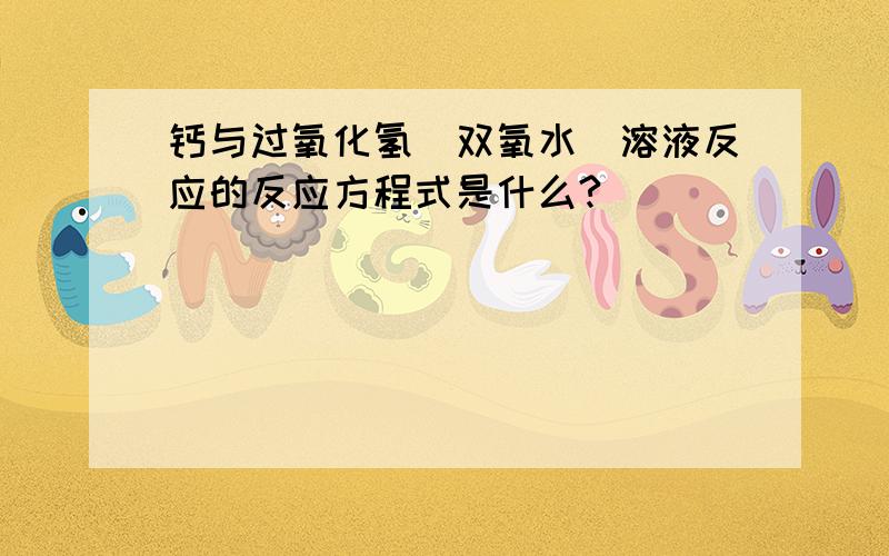 钙与过氧化氢（双氧水）溶液反应的反应方程式是什么?