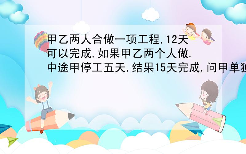 甲乙两人合做一项工程,12天可以完成,如果甲乙两个人做,中途甲停工五天,结果15天完成,问甲单独做要几天