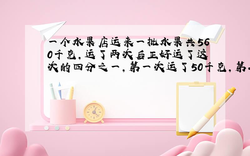 一个水果店运来一批水果共560千克,运了两次后正好运了这次的四分之一,第一次运了50千克,第二次运多少