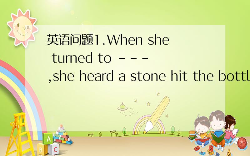 英语问题1.When she turned to ---,she heard a stone hit the bottl