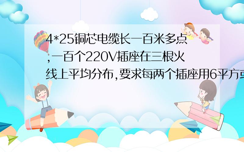 4*25铜芯电缆长一百米多点,一百个220V插座在三根火线上平均分布,要求每两个插座用6平方或4个插座用10平方.请问: