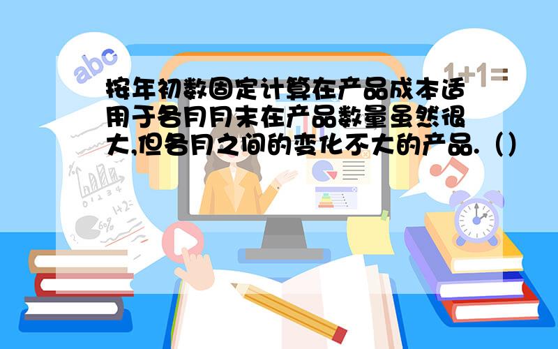 按年初数固定计算在产品成本适用于各月月末在产品数量虽然很大,但各月之间的变化不大的产品.（）