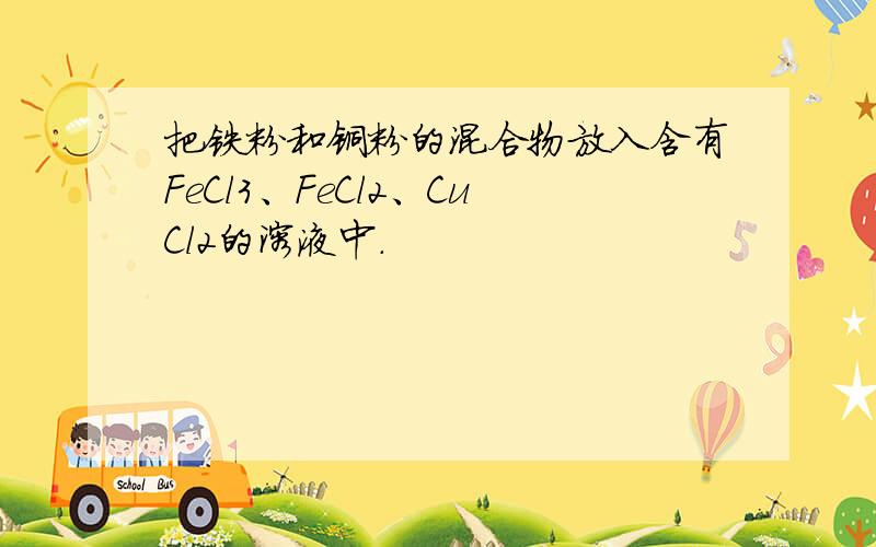 把铁粉和铜粉的混合物放入含有FeCl3、FeCl2、CuCl2的溶液中.