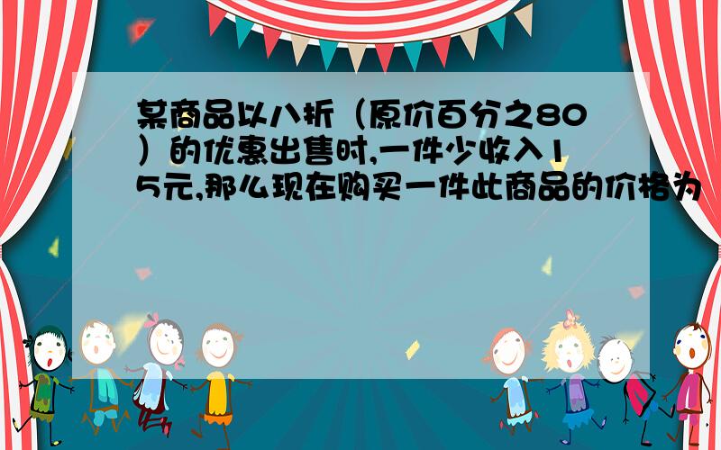 某商品以八折（原价百分之80）的优惠出售时,一件少收入15元,那么现在购买一件此商品的价格为（ ） （又来一个,