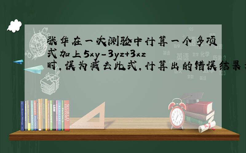 张华在一次测验中计算一个多项式加上5xy-3yz+3xz时,误为减去此式,计算出的错误结果为2xy-6yz+xz,求出正