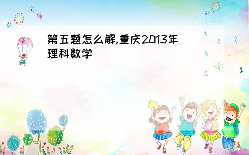 第五题怎么解,重庆2013年理科数学