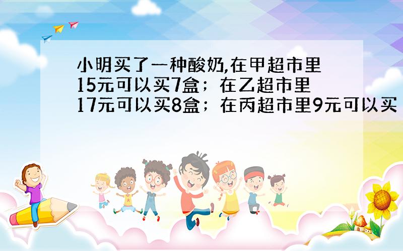 小明买了一种酸奶,在甲超市里15元可以买7盒；在乙超市里17元可以买8盒；在丙超市里9元可以买