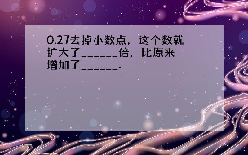 0.27去掉小数点，这个数就扩大了______倍，比原来增加了______．