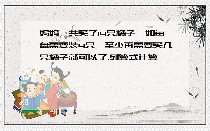 妈妈一共买了14只橘子,如每盘需要装4只,至少再需要买几只橘子就可以了.列算式计算