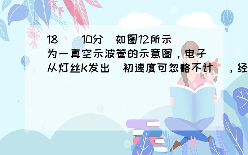 18．（10分）如图12所示为一真空示波管的示意图，电子从灯丝K发出（初速度可忽略不计），经灯丝与A板间的电压U1加速，