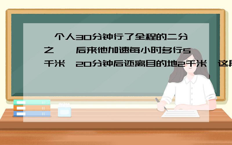 一个人30分钟行了全程的二分之一,后来他加速每小时多行5千米,20分钟后还离目的地2千米,这段路长几千米