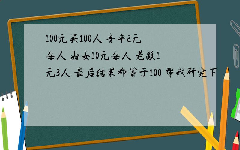 100元买100人 青年2元每人 妇女10元每人 老头1元3人 最后结果都等于100 帮我研究下