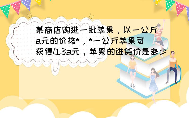 某商店购进一批苹果，以一公斤a元的价格*，*一公斤苹果可获得0.3a元，苹果的进货价是多少（） 老师请说一下详细过程？