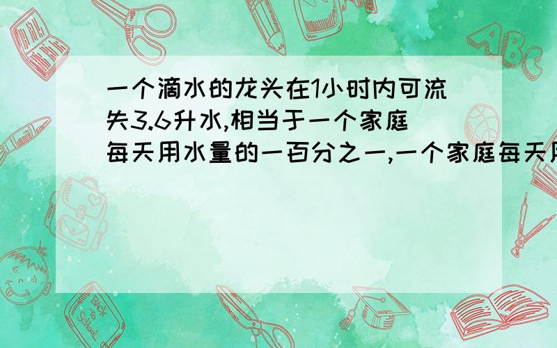 一个滴水的龙头在1小时内可流失3.6升水,相当于一个家庭每天用水量的一百分之一,一个家庭每天用水多少升