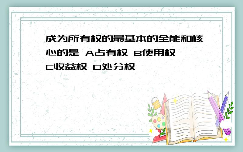 成为所有权的最基本的全能和核心的是 A占有权 B使用权 C收益权 D处分权