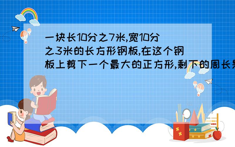 一块长10分之7米,宽10分之3米的长方形钢板,在这个钢板上剪下一个最大的正方形,剩下的周长是多少?