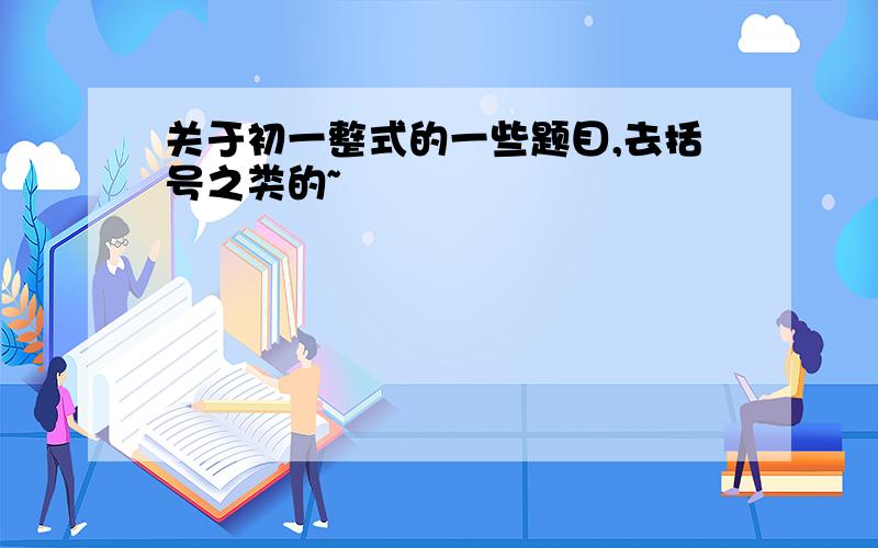 关于初一整式的一些题目,去括号之类的~