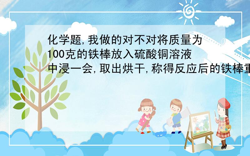 化学题,我做的对不对将质量为100克的铁棒放入硫酸铜溶液中浸一会,取出烘干,称得反应后的铁棒重为108克.求有多少克铁参