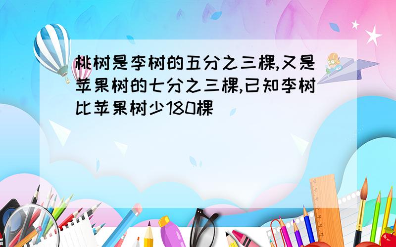 桃树是李树的五分之三棵,又是苹果树的七分之三棵,已知李树比苹果树少180棵