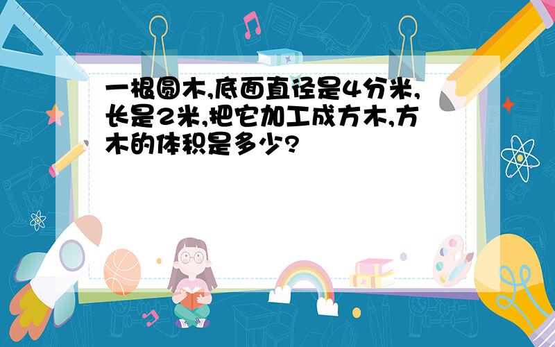 一根圆木,底面直径是4分米,长是2米,把它加工成方木,方木的体积是多少?