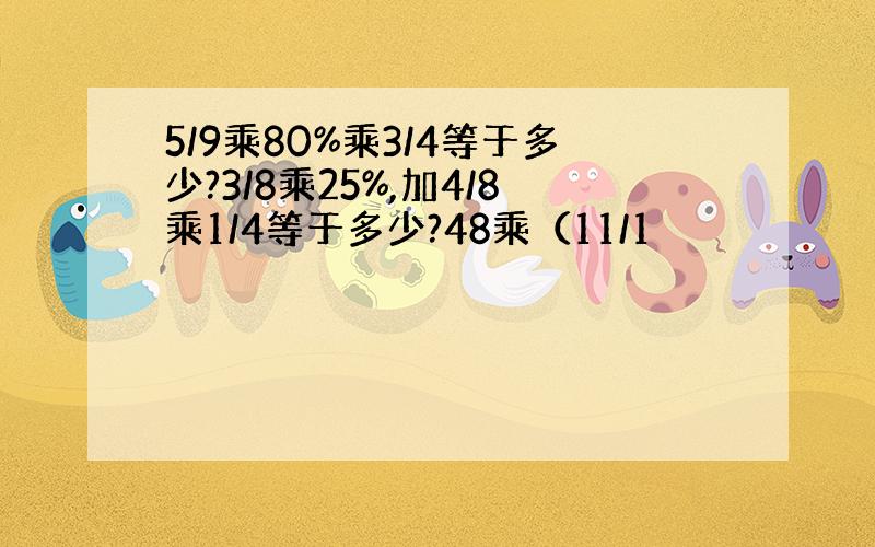 5/9乘80%乘3/4等于多少?3/8乘25%,加4/8乘1/4等于多少?48乘（11/1