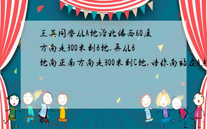 王英同学从A地沿北偏西60度方向走300米到B地,再从B地向正南方向走300米到C地,请你向站在A点的李华描述