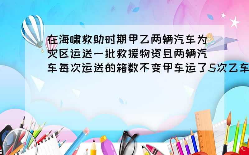 在海啸救助时期甲乙两辆汽车为灾区运送一批救援物资且两辆汽车每次运送的箱数不变甲车运了5次乙车运了8次