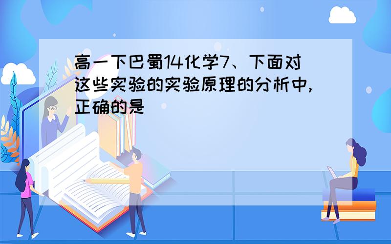 高一下巴蜀14化学7、下面对这些实验的实验原理的分析中,正确的是 ( )