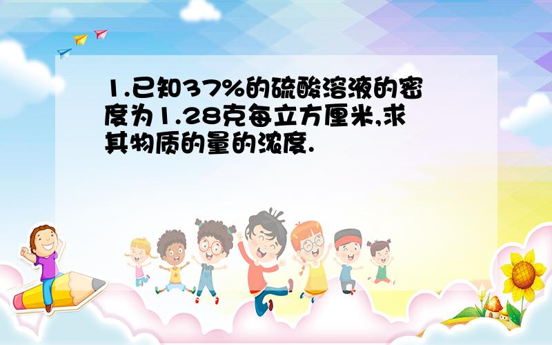 1.已知37%的硫酸溶液的密度为1.28克每立方厘米,求其物质的量的浓度.