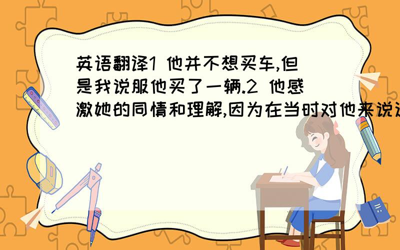 英语翻译1 他并不想买车,但是我说服他买了一辆.2 他感激她的同情和理解,因为在当时对他来说这意味着许多.3 当别人遇到