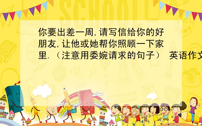 你要出差一周,请写信给你的好朋友,让他或她帮你照顾一下家里.（注意用委婉请求的句子） 英语作文