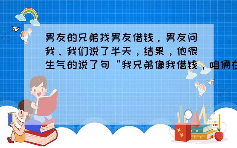 男友的兄弟找男友借钱。男友问我。我们说了半天，结果，他很生气的说了句“我兄弟像我借钱，咱俩在这想方设法的不借给人家。”他