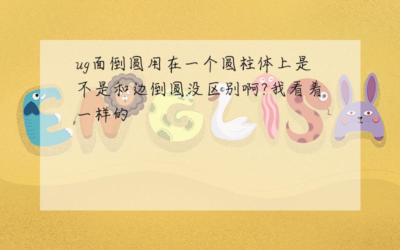 ug面倒圆用在一个圆柱体上是不是和边倒圆没区别啊?我看着一样的