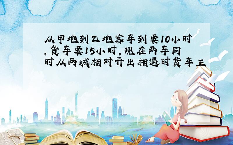 从甲地到乙地客车到要10小时,货车要15小时,现在两车同时从两城相对开出相遇时货车正