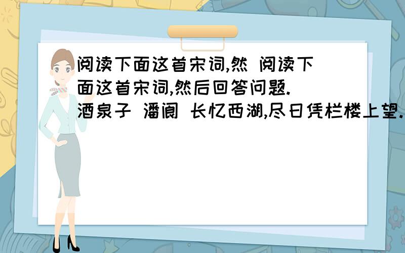 阅读下面这首宋词,然 阅读下面这首宋词,然后回答问题. 酒泉子 潘阆 长忆西湖,尽日凭栏楼上望.三三两两钓鱼舟,岛屿正清